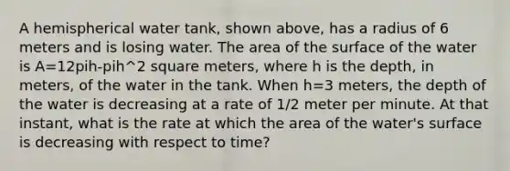 A hemispherical water tank, shown above, has a radius of 6 meters and is losing water. The area of the surface of the water is A=12pih-pih^2 square meters, where h is the depth, in meters, of the water in the tank. When h=3 meters, the depth of the water is decreasing at a rate of 1/2 meter per minute. At that instant, what is the rate at which the area of the water's surface is decreasing with respect to time?