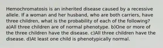 Hemochromatosis is an inherited disease caused by a recessive allele. If a woman and her husband, who are both carriers, have three children, what is the probability of each of the following? a)All three children are of normal phenotype. b)One or more of the three children have the disease. c)All three children have the disease. d)At least one child is phenotypically normal.