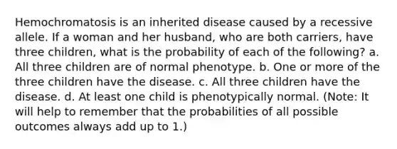 Hemochromatosis is an inherited disease caused by a recessive allele. If a woman and her husband, who are both carriers, have three children, what is the probability of each of the following? a. All three children are of normal phenotype. b. One or more of the three children have the disease. c. All three children have the disease. d. At least one child is phenotypically normal. (Note: It will help to remember that the probabilities of all possible outcomes always add up to 1.)