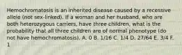 Hemochromatosis is an inherited disease caused by a recessive allele (not sex-linked). If a woman and her husband, who are both heterozygous carriers, have three children, what is the probability that all three children are of normal phenotype (do not have hemochromatosis). A. 0 B. 1/16 C. 1/4 D. 27/64 E. 3/4 F. 1