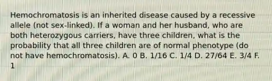 Hemochromatosis is an inherited disease caused by a recessive allele (not sex-linked). If a woman and her husband, who are both heterozygous carriers, have three children, what is the probability that all three children are of normal phenotype (do not have hemochromatosis). A. 0 B. 1/16 C. 1/4 D. 27/64 E. 3/4 F. 1