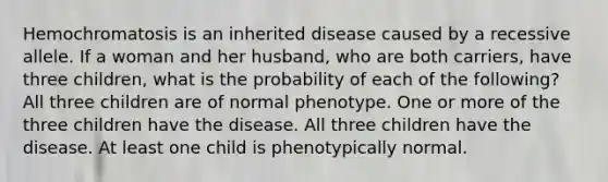 Hemochromatosis is an inherited disease caused by a recessive allele. If a woman and her husband, who are both carriers, have three children, what is the probability of each of the following? All three children are of normal phenotype. One or more of the three children have the disease. All three children have the disease. At least one child is phenotypically normal.