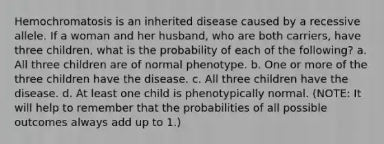 Hemochromatosis is an inherited disease caused by a recessive allele. If a woman and her husband, who are both carriers, have three children, what is the probability of each of the following? a. All three children are of normal phenotype. b. One or more of the three children have the disease. c. All three children have the disease. d. At least one child is phenotypically normal. (NOTE: It will help to remember that the probabilities of all possible outcomes always add up to 1.)