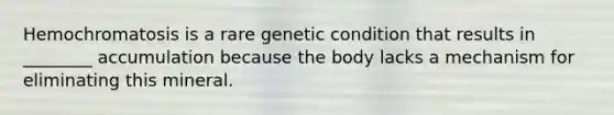 Hemochromatosis is a rare genetic condition that results in ________ accumulation because the body lacks a mechanism for eliminating this mineral.