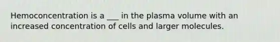 Hemoconcentration is a ___ in the plasma volume with an increased concentration of cells and larger molecules.