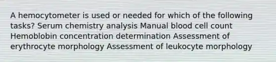 A hemocytometer is used or needed for which of the following tasks? Serum chemistry analysis Manual blood cell count Hemoblobin concentration determination Assessment of erythrocyte morphology Assessment of leukocyte morphology