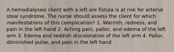 A hemodialysais client with a left are fistula is at risk for arterial steal syndrome. The nurse should assess the client for which manifestations of this complication? 1. Warmth, redness, and pain in the left hand 2. Aching pain, pallor, and edema of the left arm 3. Edema and reddish discoloration of the left arm 4. Pallor, diminished pulse, and pain in the left hand