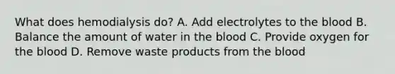 What does hemodialysis do? A. Add electrolytes to the blood B. Balance the amount of water in the blood C. Provide oxygen for the blood D. Remove waste products from the blood