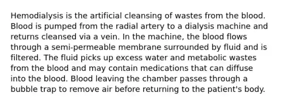 Hemodialysis is the artificial cleansing of wastes from the blood. Blood is pumped from the radial artery to a dialysis machine and returns cleansed via a vein. In the machine, the blood flows through a semi-permeable membrane surrounded by fluid and is filtered. The fluid picks up excess water and metabolic wastes from the blood and may contain medications that can diffuse into the blood. Blood leaving the chamber passes through a bubble trap to remove air before returning to the patient's body.