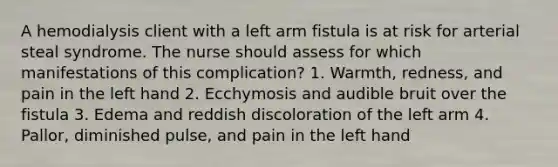 A hemodialysis client with a left arm fistula is at risk for arterial steal syndrome. The nurse should assess for which manifestations of this complication? 1. Warmth, redness, and pain in the left hand 2. Ecchymosis and audible bruit over the fistula 3. Edema and reddish discoloration of the left arm 4. Pallor, diminished pulse, and pain in the left hand