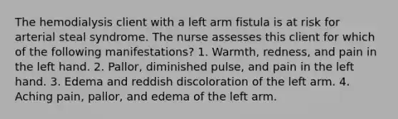 The hemodialysis client with a left arm fistula is at risk for arterial steal syndrome. The nurse assesses this client for which of the following manifestations? 1. Warmth, redness, and pain in the left hand. 2. Pallor, diminished pulse, and pain in the left hand. 3. Edema and reddish discoloration of the left arm. 4. Aching pain, pallor, and edema of the left arm.