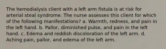 The hemodialysis client with a left arm fistula is at risk for arterial steal syndrome. The nurse assesses this client for which of the following manifestations? a. Warmth, redness, and pain in the left hand. b. Pallor, diminished pulse, and pain in the left hand. c. Edema and reddish discoloration of the left arm. d. Aching pain, pallor, and edema of the left arm.