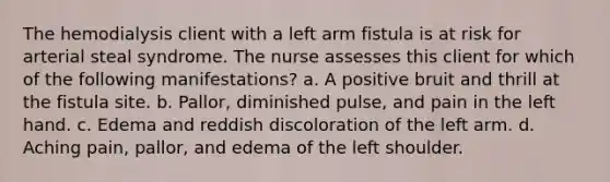 The hemodialysis client with a left arm fistula is at risk for arterial steal syndrome. The nurse assesses this client for which of the following manifestations? a. A positive bruit and thrill at the fistula site. b. Pallor, diminished pulse, and pain in the left hand. c. Edema and reddish discoloration of the left arm. d. Aching pain, pallor, and edema of the left shoulder.