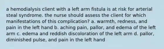 a hemodialysis client with a left arm fistula is at risk for arterial steal syndrome. the nurse should assess the client for which manifestations of this complication? a. warmth, redness, and pain in the left hand b. aching pain, pallor, and edema of the left arm c. edema and reddish discoloration of the left arm d. pallor, diminished pulse, and pain in the left hand