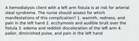 A hemodialysis client with a left arm fistula is at risk for arterial steal syndrome. The nurse should assess for which manifestations of this complication? 1. warmth, redness, and pain in the left hand 2. ecchymosis and audible bruit over the fistula 3. edema and reddish discoloration of the left arm 4. pallor, diminished pulse, and pain in the left hand