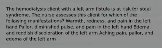 The hemodialysis client with a left arm fistula is at risk for steal syndrome. The nurse assesses this client for which of the following manifestations? Warmth, redness, and pain in the left hand Pallor, diminished pulse, and pain in the left hand Edema and reddish discoloration of the left arm Aching pain, pallor, and edema of the left arm