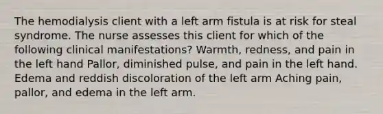 The hemodialysis client with a left arm fistula is at risk for steal syndrome. The nurse assesses this client for which of the following clinical manifestations? Warmth, redness, and pain in the left hand Pallor, diminished pulse, and pain in the left hand. Edema and reddish discoloration of the left arm Aching pain, pallor, and edema in the left arm.