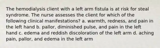 The hemodialysis client with a left arm fistula is at risk for steal syndrome. The nurse assesses the client for which of the following clinical manifestations? a. warmth, redness, and pain in the left hand b. pallor, diminished pulse, and pain in the left hand c. edema and reddish discoloration of the left arm d. aching pain, pallor, and edema in the left arm