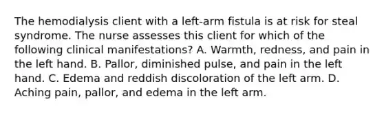 The hemodialysis client with a left-arm fistula is at risk for steal syndrome. The nurse assesses this client for which of the following clinical manifestations? A. Warmth, redness, and pain in the left hand. B. Pallor, diminished pulse, and pain in the left hand. C. Edema and reddish discoloration of the left arm. D. Aching pain, pallor, and edema in the left arm.