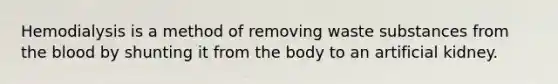 Hemodialysis is a method of removing waste substances from <a href='https://www.questionai.com/knowledge/k7oXMfj7lk-the-blood' class='anchor-knowledge'>the blood</a> by shunting it from the body to an artificial kidney.