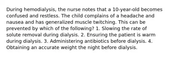 During hemodialysis, the nurse notes that a 10-year-old becomes confused and restless. The child complains of a headache and nausea and has generalized muscle twitching. This can be prevented by which of the following? 1. Slowing the rate of solute removal during dialysis. 2. Ensuring the patient is warm during dialysis. 3. Administering antibiotics before dialysis. 4. Obtaining an accurate weight the night before dialysis.