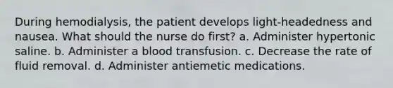 During hemodialysis, the patient develops light-headedness and nausea. What should the nurse do first? a. Administer hypertonic saline. b. Administer a blood transfusion. c. Decrease the rate of fluid removal. d. Administer antiemetic medications.