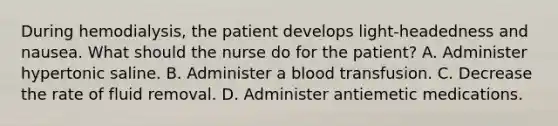 During hemodialysis, the patient develops light-headedness and nausea. What should the nurse do for the patient? A. Administer hypertonic saline. B. Administer a blood transfusion. C. Decrease the rate of fluid removal. D. Administer antiemetic medications.