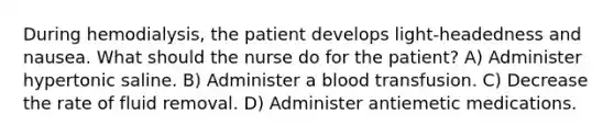 During hemodialysis, the patient develops light-headedness and nausea. What should the nurse do for the patient? A) Administer hypertonic saline. B) Administer a blood transfusion. C) Decrease the rate of fluid removal. D) Administer antiemetic medications.