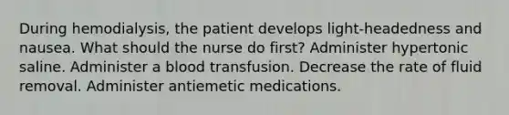 During hemodialysis, the patient develops light-headedness and nausea. What should the nurse do first? Administer hypertonic saline. Administer a blood transfusion. Decrease the rate of fluid removal. Administer antiemetic medications.