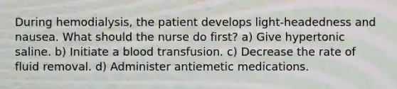 During hemodialysis, the patient develops light-headedness and nausea. What should the nurse do first? a) Give hypertonic saline. b) Initiate a blood transfusion. c) Decrease the rate of fluid removal. d) Administer antiemetic medications.