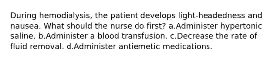 During hemodialysis, the patient develops light-headedness and nausea. What should the nurse do first? a.Administer hypertonic saline. b.Administer a blood transfusion. c.Decrease the rate of fluid removal. d.Administer antiemetic medications.