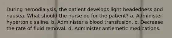 During hemodialysis, the patient develops light-headedness and nausea. What should the nurse do for the patient? a. Administer hypertonic saline. b. Administer a blood transfusion. c. Decrease the rate of fluid removal. d. Administer antiemetic medications.