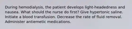 During hemodialysis, the patient develops light-headedness and nausea. What should the nurse do first? Give hypertonic saline. Initiate a blood transfusion. Decrease the rate of fluid removal. Administer antiemetic medications.