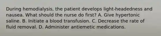 During hemodialysis, the patient develops light-headedness and nausea. What should the nurse do first? A. Give hypertonic saline. B. Initiate a blood transfusion. C. Decrease the rate of fluid removal. D. Administer antiemetic medications.