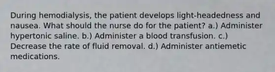 During hemodialysis, the patient develops light-headedness and nausea. What should the nurse do for the patient? a.) Administer hypertonic saline. b.) Administer a blood transfusion. c.) Decrease the rate of fluid removal. d.) Administer antiemetic medications.