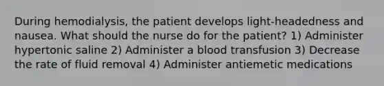 During hemodialysis, the patient develops light-headedness and nausea. What should the nurse do for the patient? 1) Administer hypertonic saline 2) Administer a blood transfusion 3) Decrease the rate of fluid removal 4) Administer antiemetic medications