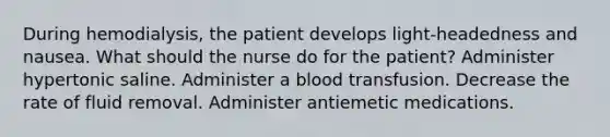 During hemodialysis, the patient develops light-headedness and nausea. What should the nurse do for the patient? Administer hypertonic saline. Administer a blood transfusion. Decrease the rate of fluid removal. Administer antiemetic medications.