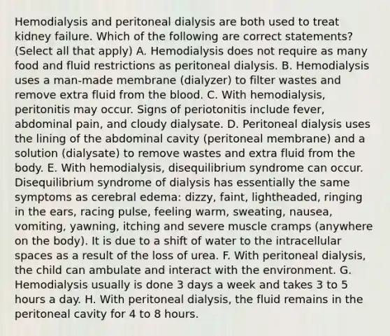 Hemodialysis and peritoneal dialysis are both used to treat kidney failure. Which of the following are correct statements? (Select all that apply) A. Hemodialysis does not require as many food and fluid restrictions as peritoneal dialysis. B. Hemodialysis uses a man-made membrane (dialyzer) to filter wastes and remove extra fluid from the blood. C. With hemodialysis, peritonitis may occur. Signs of periotonitis include fever, abdominal pain, and cloudy dialysate. D. Peritoneal dialysis uses the lining of the abdominal cavity (peritoneal membrane) and a solution (dialysate) to remove wastes and extra fluid from the body. E. With hemodialysis, disequilibrium syndrome can occur. Disequilibrium syndrome of dialysis has essentially the same symptoms as cerebral edema: dizzy, faint, lightheaded, ringing in the ears, racing pulse, feeling warm, sweating, nausea, vomiting, yawning, itching and severe muscle cramps (anywhere on the body). It is due to a shift of water to the intracellular spaces as a result of the loss of urea. F. With peritoneal dialysis, the child can ambulate and interact with the environment. G. Hemodialysis usually is done 3 days a week and takes 3 to 5 hours a day. H. With peritoneal dialysis, the fluid remains in the peritoneal cavity for 4 to 8 hours.