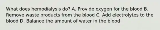 What does hemodialysis do? A. Provide oxygen for <a href='https://www.questionai.com/knowledge/k7oXMfj7lk-the-blood' class='anchor-knowledge'>the blood</a> B. Remove waste products from the blood C. Add electrolytes to the blood D. Balance the amount of water in the blood