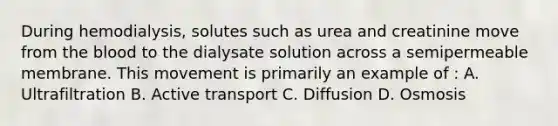 During hemodialysis, solutes such as urea and creatinine move from the blood to the dialysate solution across a semipermeable membrane. This movement is primarily an example of : A. Ultrafiltration B. Active transport C. Diffusion D. Osmosis