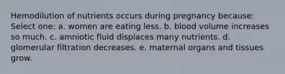 Hemodilution of nutrients occurs during pregnancy because: Select one: a. women are eating less. b. blood volume increases so much. c. amniotic fluid displaces many nutrients. d. glomerular filtration decreases. e. maternal organs and tissues grow.