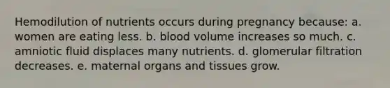 Hemodilution of nutrients occurs during pregnancy because: a. women are eating less. b. blood volume increases so much. c. amniotic fluid displaces many nutrients. d. glomerular filtration decreases. e. maternal organs and tissues grow.