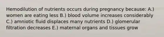 Hemodilution of nutrients occurs during pregnancy because: A.) women are eating less B.) blood volume increases considerably C.) amniotic fluid displaces many nutrients D.) glomerular filtration decreases E.) maternal organs and tissues grow