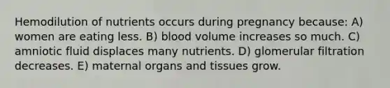 Hemodilution of nutrients occurs during pregnancy because: A) women are eating less. B) blood volume increases so much. C) amniotic fluid displaces many nutrients. D) glomerular filtration decreases. E) maternal organs and tissues grow.