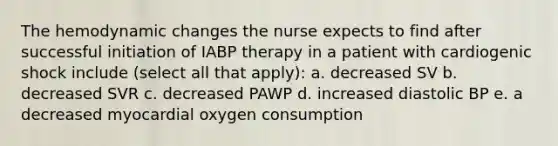 The hemodynamic changes the nurse expects to find after successful initiation of IABP therapy in a patient with cardiogenic shock include (select all that apply): a. decreased SV b. decreased SVR c. decreased PAWP d. increased diastolic BP e. a decreased myocardial oxygen consumption