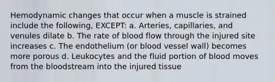 Hemodynamic changes that occur when a muscle is strained include the following, EXCEPT: a. Arteries, capillaries, and venules dilate b. The rate of blood flow through the injured site increases c. The endothelium (or blood vessel wall) becomes more porous d. Leukocytes and the fluid portion of blood moves from the bloodstream into the injured tissue