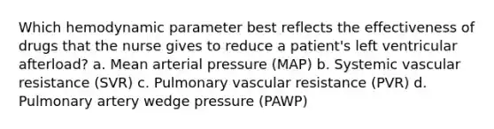 Which hemodynamic parameter best reflects the effectiveness of drugs that the nurse gives to reduce a patient's left ventricular afterload? a. Mean arterial pressure (MAP) b. Systemic vascular resistance (SVR) c. Pulmonary vascular resistance (PVR) d. Pulmonary artery wedge pressure (PAWP)