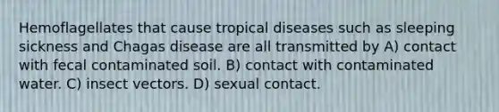 Hemoflagellates that cause tropical diseases such as sleeping sickness and Chagas disease are all transmitted by A) contact with fecal contaminated soil. B) contact with contaminated water. C) insect vectors. D) sexual contact.