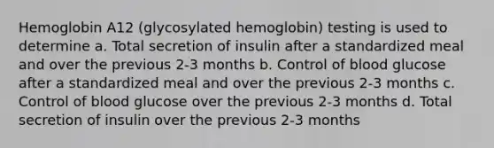 Hemoglobin A12 (glycosylated hemoglobin) testing is used to determine a. Total secretion of insulin after a standardized meal and over the previous 2-3 months b. Control of blood glucose after a standardized meal and over the previous 2-3 months c. Control of blood glucose over the previous 2-3 months d. Total secretion of insulin over the previous 2-3 months