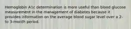 Hemoglobin A1c determination is more useful than blood glucose measurement in the management of diabetes because it provides information on the average blood sugar level over a 2- to 3-month period.